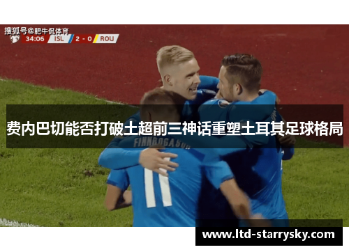 费内巴切能否打破土超前三神话重塑土耳其足球格局