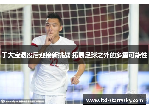 于大宝退役后迎接新挑战 拓展足球之外的多重可能性